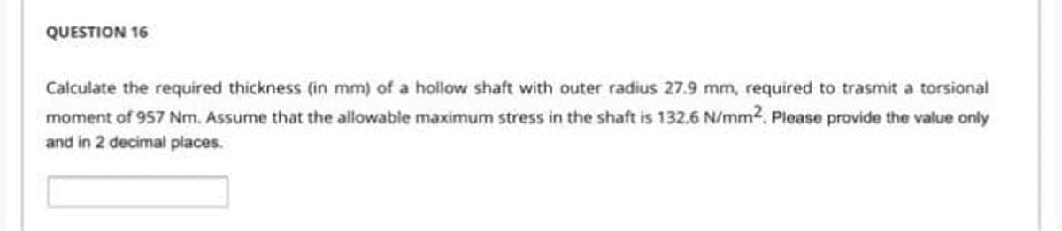 QUESTION 16
Calculate the required thickness (in mm) of a hollow shaft with outer radius 27.9 mm, required to trasmit a torsional
moment of 957 Nm. Assume that the allowable maximum stress in the shaft is 132.6 N/mm2. Please provide the value only
and in 2 decimal places.
