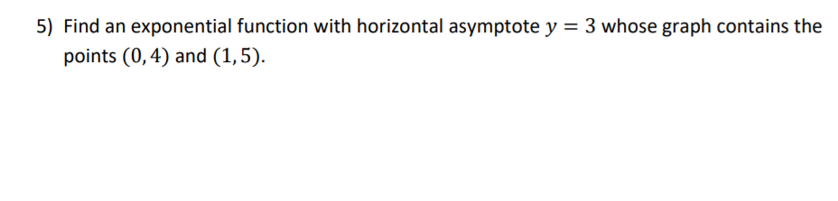 5) Find an exponential function with horizontal asymptote y = 3 whose graph contains the
points (0,4) and (1,5).
