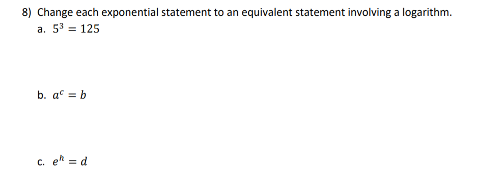 8) Change each exponential statement to an equivalent statement involving a logarithm.
a. 53 = 125
b. ac = b
c. eh = d
