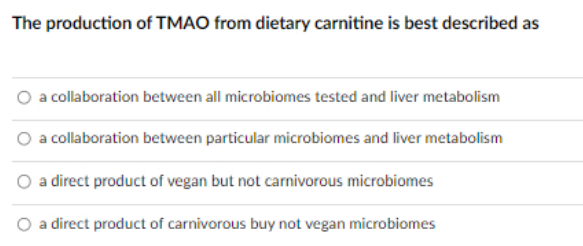 The production of TMAO from dietary carnitine is best described as
O a collaboration between all microbiomes tested and liver metabolism
a collaboration between particular microbiomes and liver metabolism
a direct product of vegan but not carnivorous microbiomes
O a direct product of carnivorous buy not vegan microbiomes