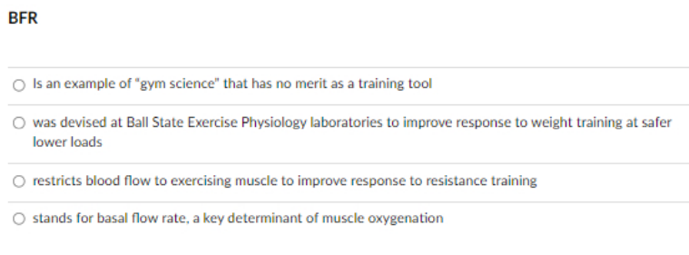 BFR
O Is an example of "gym science" that has no merit as a training tool
was devised at Ball State Exercise Physiology laboratories to improve response to weight training at safer
lower loads
restricts blood flow to exercising muscle to improve response to resistance training
stands for basal flow rate, a key determinant of muscle oxygenation
