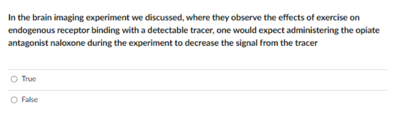 In the brain imaging experiment we discussed, where they observe the effects of exercise on
endogenous receptor binding with a detectable tracer, one would expect administering the opiate
antagonist naloxone during the experiment to decrease the signal from the tracer
True
O False
