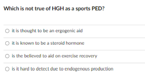 Which is not true of HGH as a sports PED?
O it is thought to be an ergogenic aid
O it is known to be a steroid hormone
O is the believed to aid on exercise recovery
O is it hard to detect due to endogenous production

