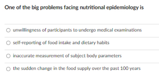 One of the big problems facing nutritional epidemiology is
unwillingness of participants to undergo medical examinations
self-reporting of food intake and dietary habits
inaccurate measurement of subject body parameters
the sudden change in the food supply over the past 100 years