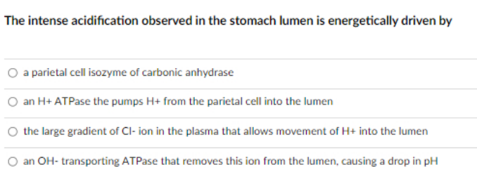 The intense acidification observed in the stomach lumen is energetically driven by
a parietal cell isozyme of carbonic anhydrase
an H+ ATPase the pumps H+ from the parietal cell into the lumen
the large gradient of Cl- ion in the plasma that allows movement of H+ into the lumen
an OH- transporting ATPase that removes this ion from the lumen, causing a drop in pH