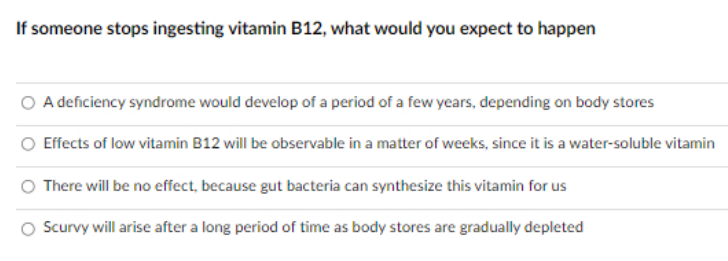 If someone stops ingesting vitamin B12, what would you expect to happen
O A deficiency syndrome would develop of a period of a few years, depending on body stores
Effects of low vitamin B12 will be observable in a matter of weeks, since it is a water-soluble vitamin
There will be no effect, because gut bacteria can synthesize this vitamin for us
O Scurvy will arise after a long period of time as body stores are gradually depleted