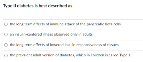 Type Il diabetes is best described as
the long term effects of immune attack of the pancreatic beta cells
an insulin-centered illness observed only in adults
the long term effects of lowered insulin responsiveness of tissues
the prevalent adult version of diabetes, which in children is called Type 1