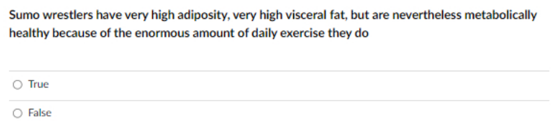 Sumo wrestlers have very high adiposity, very high visceral fat, but are nevertheless metabolically
healthy because of the enormous amount of daily exercise they do
O True
False