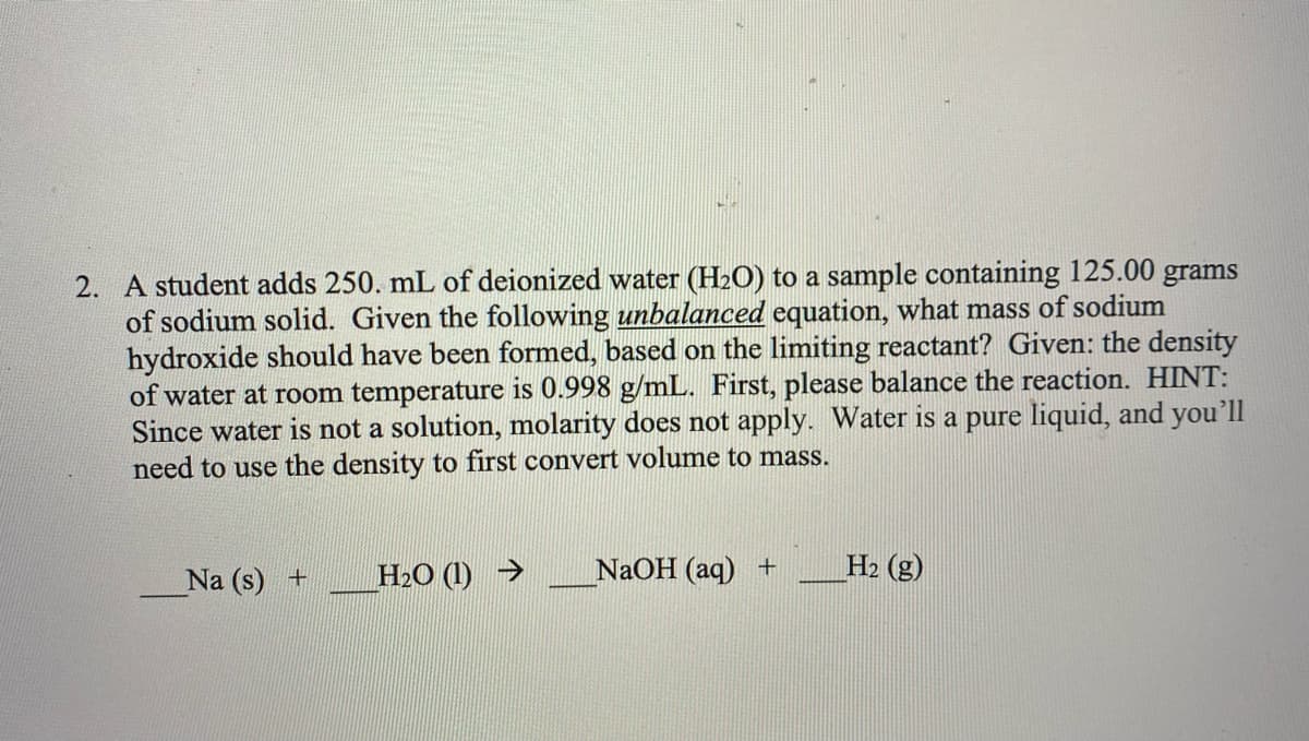 2. A student adds 250. mL of deionized water (H2O) to a sample containing 125.00 grams
of sodium solid. Given the following unbalanced equation, what mass of sodium
hydroxide should have been formed, based on the limiting reactant? Given: the density
of water at room temperature is 0.998 g/mL. First, please balance the reaction. HINT:
Since water is not a solution, molarity does not apply. Water is a pure liquid, and you'll
need to use the density to first convert volume to mass.
Na (s) +
H2O (1) →
NaOH (aq) +
H2 (g)
