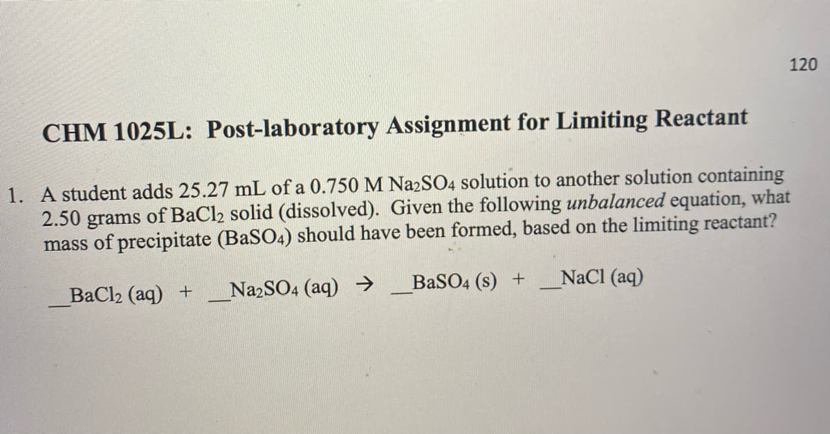 120
CHM 1025L: Post-laboratory Assignment for Limiting Reactant
1. A student adds 25.27 mL of a 0.750 M Na2SO4 solution to another solution containing
2.50 grams of BaCl2 solid (dissolved). Given the following unbalanced equation, what
mass of precipitate (BaSO4) should have been formed, based on the limiting reactant?
BaCl2 (aq) +
NazSO4 (aq) >
BaSO4 (s) +
NaCl (aq)
