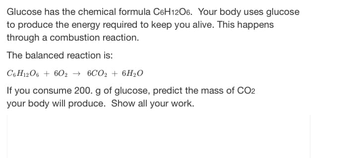 Glucose has the chemical formula C6H12O6. Your body uses glucose
to produce the energy required to keep you alive. This happens
through a combustion reaction.
The balanced reaction is:
C6H12O6 + 6026CO2 + 6H₂O
If you consume 200. g of glucose, predict the mass of CO2
your body will produce. Show all your work.