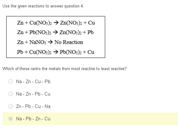 Use the given reactions to answer question 4.
Zn + Cu(NO3)2 → Zn(NO3)2 + Cu
Zn + Pb(NO3)2 → Zn(NO3)2 + Pb
Zn + NaNO3 → No Reaction
Pb + Cu(NO3)2 → Pb(NO3)2 + Cu
Which of these ranks the metals from most reactive to least reactive?
Na - Zn - Cu - Pb
Na - Zn - Pb - Cu
Zn - Pb - Cu - Na
Na - Pb - Zn - Cu