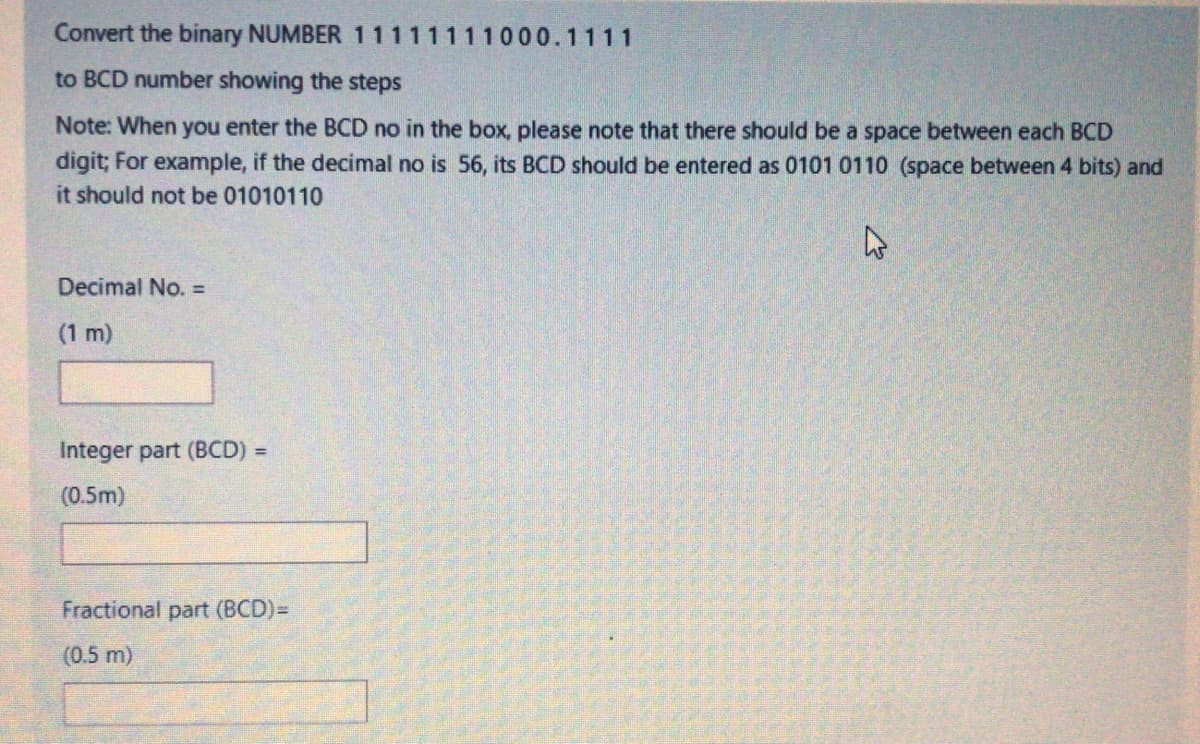 Convert the binary NUMBER 11111111000.1111
to BCD number showing the steps
Note: When you enter the BCD no in the box, please note that there should be a space between each BCD
digit; For example, if the decimal no is 56, its BCD should be entered as 0101 0110 (space between 4 bits) and
it should not be 01010110
Decimal No. =
(1 m)
Integer part (BCD) =
%3D
(0.5m)
Fractional part (BCD)3
(0.5 m)
