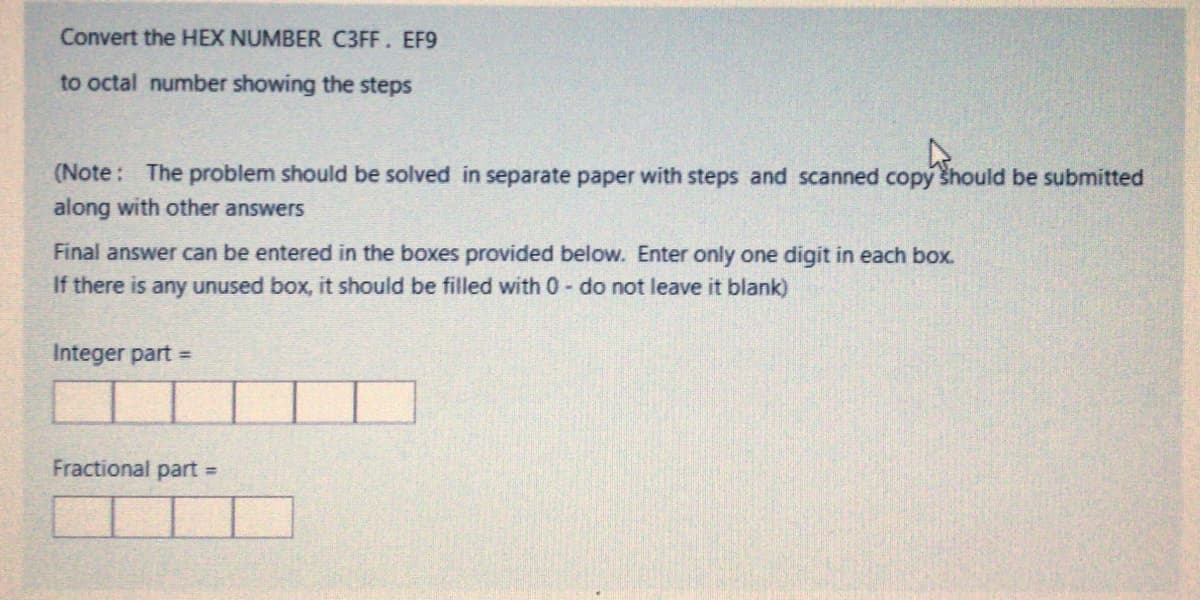 Convert the HEX NUMBER C3FF. EF9
to octal number showing the steps
(Note: The problem should be solved in separate paper with steps and scanned copy šhould be submitted
along with other answers
Final answer can be entered in the boxes provided below. Enter only one digit in each box.
If there is any unused box, it should be filled with 0- do not leave it blank)
Integer part =
Fractional part
