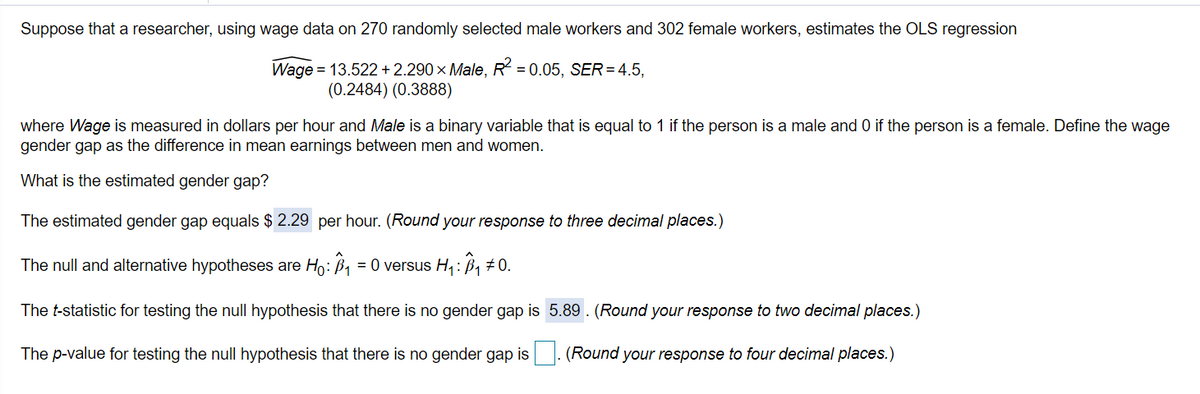 Suppose that a researcher, using wage data on 270 randomly selected male workers and 302 female workers, estimates the OLS regression
Wage = 13.522 + 2.290 × Male, R = 0.05, SER=4.5,
(0.2484) (0.3888)
where Wage is measured in dollars per hour and Male is a binary variable that is equal to 1 if the person is a male and 0 if the person is a female. Define the wage
gender gap as the difference in mean earnings between men and women.
What is the estimated gender gap?
The estimated gender gap equals $2.29 per hour. (Round your response to three decimal places.)
The null and alternative hypotheses are Ho: B = 0 versus H4:B1 #0.
The t-statistic for testing the null hypothesis that there is no gender gap is 5.89 . (Round your response to two decimal places.)
The p-value for testing the null hypothesis that there is no gender gap is
(Round your response to four decimal places.)
