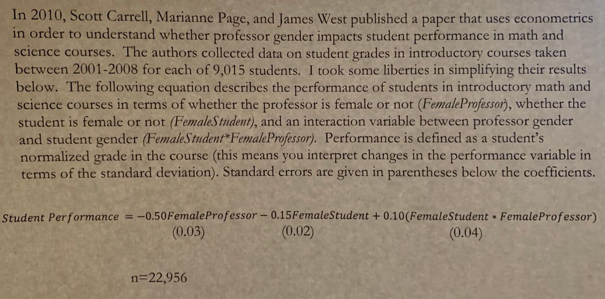 In 2010, Scott Carrell, Marianne Page, and James West published a paper that uses econometrics
in order to understand whether professor gender impacts student performance in math and
science courses. The authors collected data on student grades in introductory courses taken
between 2001-2008 for each of 9,015 students. I took some liberties in simplifying their results
below. The following equation describes the performance of students in introductory math and
science courses in terms of whether the professor is female or not (FemaleProfessor), whether the
student is female or not (FemaleStudent), and an interaction variable between professor gender
and student gender (FemaleStudent*FemaleProfessor). Performance is defined as a student's
normalized grade in the course (this means you interpret changes in the performance variable in
terms of the standard deviation). Standard errors are given in parentheses below the coefficients.
Student Performance = -0.50FemaleProfessor – 0.15FemaleStudent + 0.10(FemaleStudent * FemaleProfessor)
(0.02)
%3D
(0.03)
(0.04)
n=22,956
