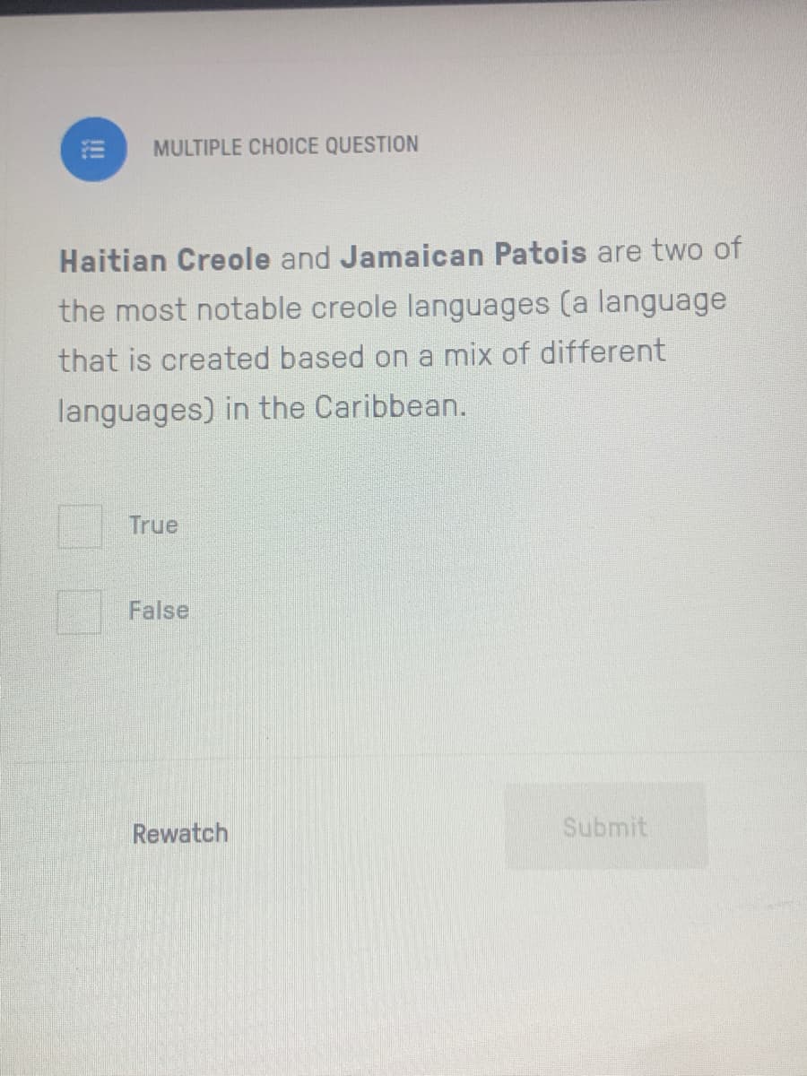 MULTIPLE CHOICE QUESTION
Haitian Creole and Jamaican Patois are two of
the most notable creole languages (a language
that is created based on a mix of different
languages) in the Caribbean.
True
False
Rewatch
Submit
!!

