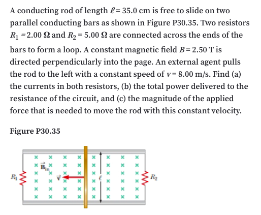 A conducting rod of length l= 35.0 cm is free to slide on two
parallel conducting bars as shown in Figure P30.35. Two resistors
R =2.00 2 and R2 = 5.00 Q are connected across the ends of the
bars to form a loop. A constant magnetic field B= 2.50 T is
directed perpendicularly into the page. An external agent pulls
the rod to the left with a constant speed of v= 8.00 m/s. Find (a)
the currents in both resistors, (b) the total power delivered to the
resistance of the circuit, and (c) the magnitude of the applied
force that is needed to move the rod with this constant velocity.
Figure P30.35
x x x x x xc
x x x x x x
x x x x x x
X xx x x
x x x
xx
X x x
