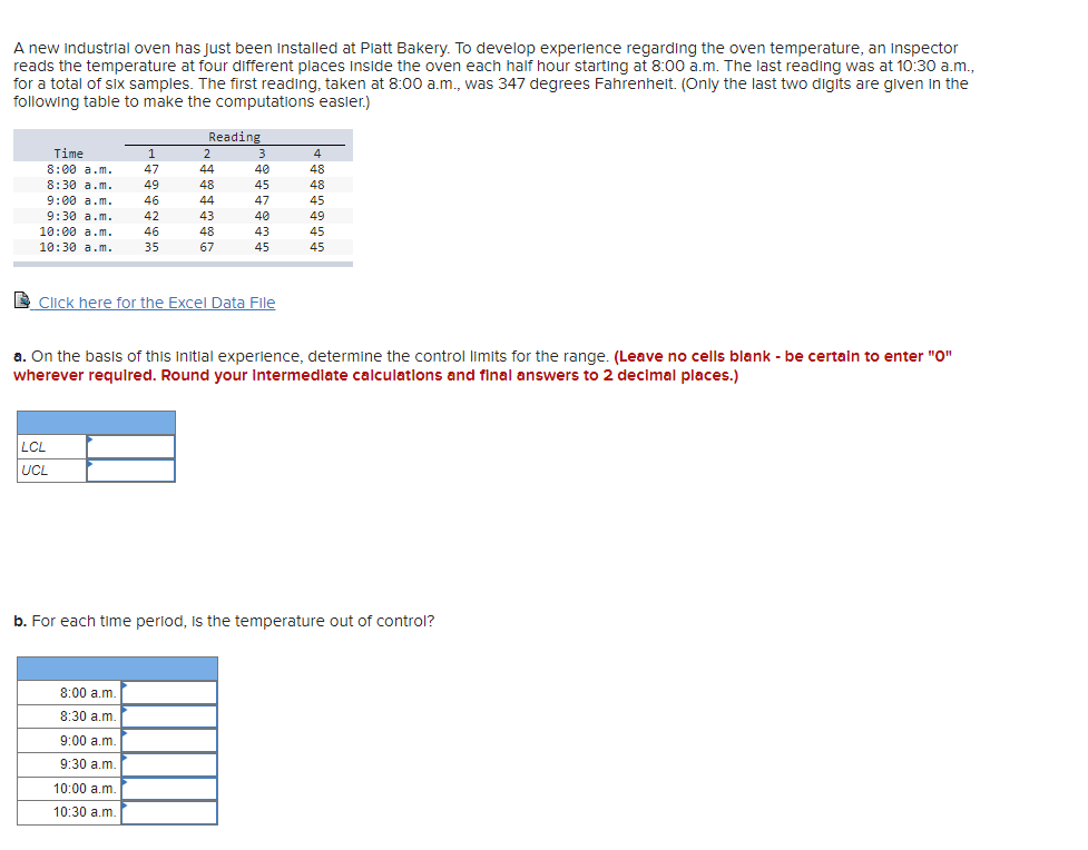 A new industrial oven has just been Installed at Piatt Bakery. To develop experience regarding the oven temperature, an Inspector
reads the temperature at four different places Inside the oven each half hour starting at 8:00 a.m. The last reading was at 10:30 a.m.,
for a total of SIx samples. The first reading, taken at 8:00 a.m., was 347 degrees Fahrenheit. (Only the last two digits are given in the
following table to make the computations easier.)
Reading
Time
2
3
4
8:00 a.m.
8:30 a.m.
47
44
40
48
49
48
45
48
9:00 a.m.
46
44
47
45
9:30 a.m.
10:00 a.m.
10:30 a.m.
42
43
40
49
46
48
43
45
35
67
45
45
D Click here for the Excel Data File
a. On the basis of this initial experience, determine the control limits for the range. (Leave no cells blank - be certain to enter "O"
wherever requlred. Round your Intermedlate calculations and final answers to 2 decimal places.)
LCL
UCL
b. For each time perlod, Is the temperature out of control?
8:00 a.m.
8:30 a.m.
9:00 a.m.
9:30 a.m.
10:00 a.m.
10:30 a.m.
