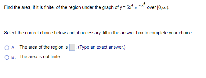 Find the area, if it is finite, of the region under the graph of y = 5x* e
over [0,00).
Select the correct choice below and, if necessary, fill in the answer box to complete your choice.
O A. The area of the region is
(Type an exact answer.)
O B. The area is not finite.
