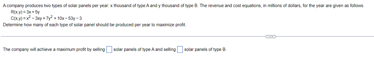 A company produces two types of solar panels per year: x thousand of type A and y thousand of type B. The revenue and cost equations, in millions of dollars, for the year are given as follows.
R(x,y) = 3x+ 5y
C(x.y) = x? - 3xy + 7y2 + 10x - 53y - 3
Determine how many of each type of solar panel should be produced per year to maximize profit.
The company will achieve a maximum profit by selling solar panels of type A and selling
solar panels of type B.
