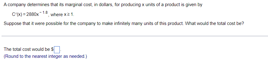 A company determines that its marginal cost, in dollars, for producing x units of a product is given by
C'(x) = 2880x
- 1.8
where x21.
Suppose that it were possible for the company to make infinitely many units of this product. What would the total cost be?
The total cost would be $
(Round to the nearest integer as needed.)
