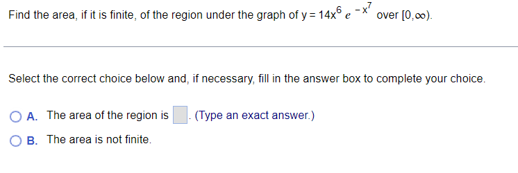 Find the area, if it is finite, of the region under the graph of y = 14x°
over [0,00).
Select the correct choice below and, if necessary, fill in the answer box to complete your choice.
A. The area of the region is
(Type an exact answer.)
O B. The area is not finite.
