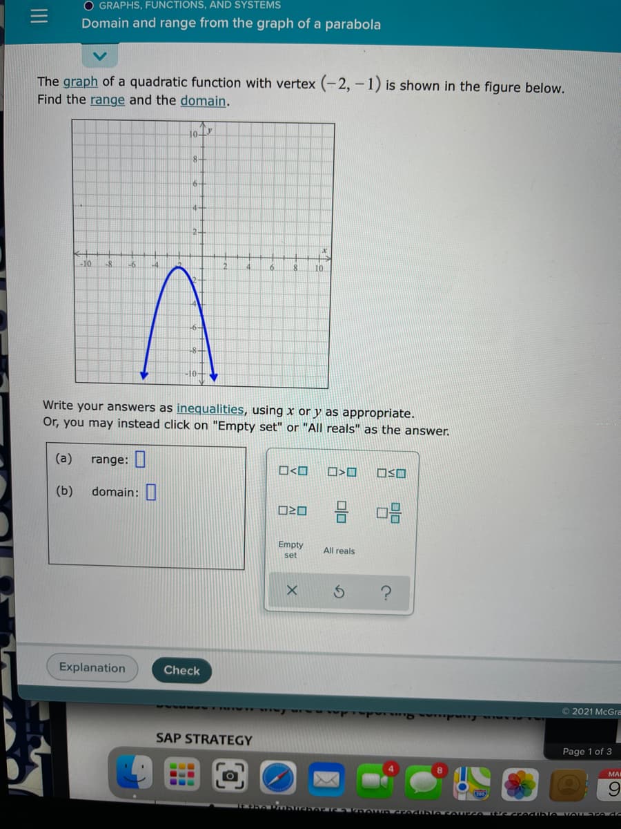 O GRAPHS, FUNCTIONS, AND SYSTEMS
Domain and range from the graph of a parabola
The graph of a quadratic function with vertex (-2, -1) is shown in the figure below.
Find the range and the domain.
8-
4-
2-
-10
10
-6-
Write your answers as inequalities, using x or y as appropriate.
Or, you may instead click on "Empty set" or "All reals" as the answer.
(а)
range:|
O<O
OSO
(b)
domain:
Empty
All reals
set
Explanation
Check
ww wwyurw
O 2021 McGra
SAP STRATEGY
Page 1 of 3
МA
6.
II
