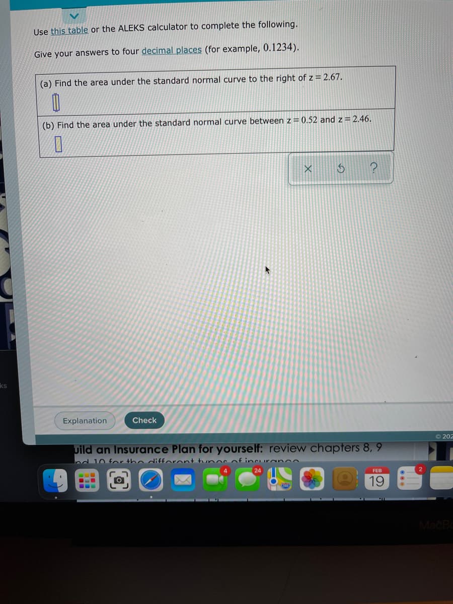 Use this table or the ALEKS calculator to complete the following.
Give your answers to four decimal places (for example, 0.1234).
(a) Find the area under the standard normal curve to the right of z = 2.67.
(b) Find the area under the standard normal curve between z = 0.52 and z=2.46.
ks
Explanation
Check
O 202
uild an Insurance Plan for yourself: review chapters 8, 9
Ind 10 for the diffaront tunor of incuranoe
24
FEB
19
MacBa
