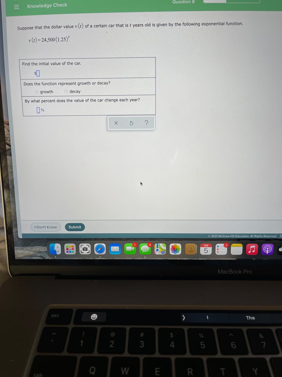Question 8
Knowledge Check
Suppose that the dollar value v (t) of a certain car that is t years old is given by the following exponential function.
v (t) = 24,500 (1.25)'
Find the initial value of the car.
Does the function represent growth or decay?
O growth
decay
By what percent does the value of the car change each year?
I Don't Know
Submit
2021 McGraw-HilIl Education. All Rights Reserved. Te
MacBook Pro
esc
The
@
%23
24
%
2
6
Q
W
E
R
tab
II
