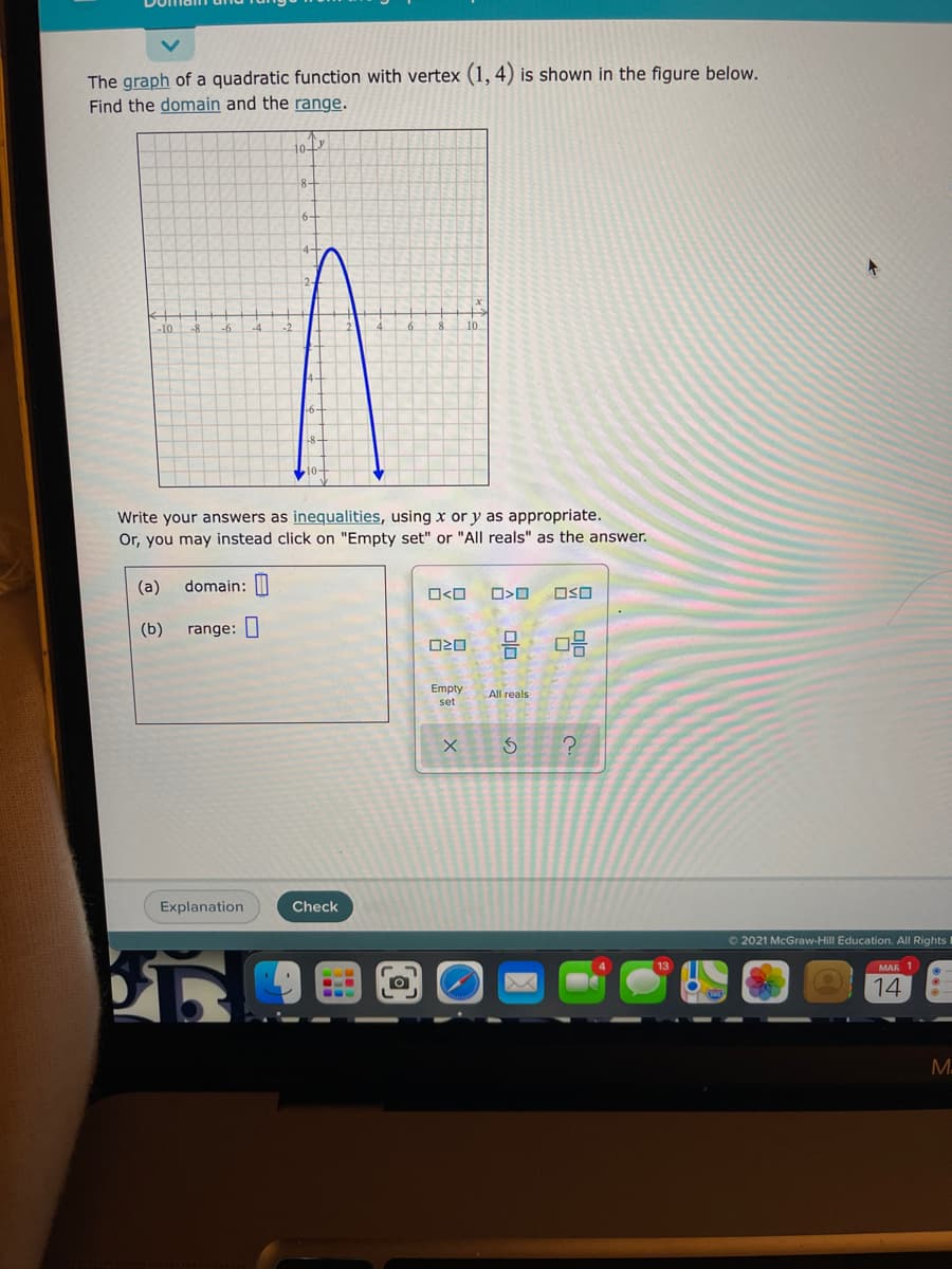 The graph of a quadratic function with vertex (1, 4) is shown in the figure below.
Find the domain and the range.
10
-10
-6
10
Write your answers as inequalities, using x or y as appropriate.
Or, you may instead click on "Empty set" or "All reals" as the answer.
(a)
domain: |
O<O
OSO
(b)
range: I
Empty
All reals
set
Explanation
Check
O2021 McGraw-Hill Education. All Rights I
MAR 1
14
M.
