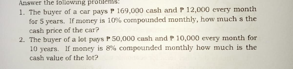 Answer the following probiems:
1. The buyer of a car pays P 169,000 cash and P 12,000 every month
for 5 years. If money is 10% compounded monthly, how much s the
cash price of the car?
2. The buyer of a lot pays P 50,000 cash and P 10,000 every month for
10 years. If money is 8% compounded monthly how much is the
cash value of the lot?
