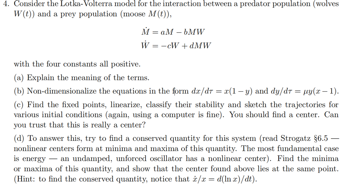 4. Consider the Lotka- Volterra model for the interaction between a predator population (wolves
W(t)) and a prey population (moose M(t)),
M
W = −cW+dMW
=
aM - bMW
with the four constants all positive.
(a) Explain the meaning of the terms.
(b) Non-dimensionalize the equations in the form dx/d = x(1 − y) and dy/dî = µy(x − 1).
(c) Find the fixed points, linearize, classify their stability and sketch the trajectories for
various initial conditions (again, using a computer is fine). You should find a center. Can
you trust that this is really a center?
(d) To answer this, try to find a conserved quantity for this system (read Strogatz §6.5
nonlinear centers form at minima and maxima of this quantity. The most fundamental case
is energy
an undamped, unforced oscillator has a nonlinear center). Find the minima
or maxima of this quantity, and show that the center found above lies at the same point.
(Hint: to find the conserved quantity, notice that x/x = d(lnx)/dt).