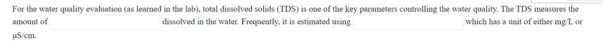 For the water quality evaluation (as learned in the lab), total dissolved solids (TDS) is one of the key parameters controlling the water quality. The TDS measures the
amount of
dissolved in the water. Frequently, it is estimated using
which has a unit of either mg/L or
uS/cm.
