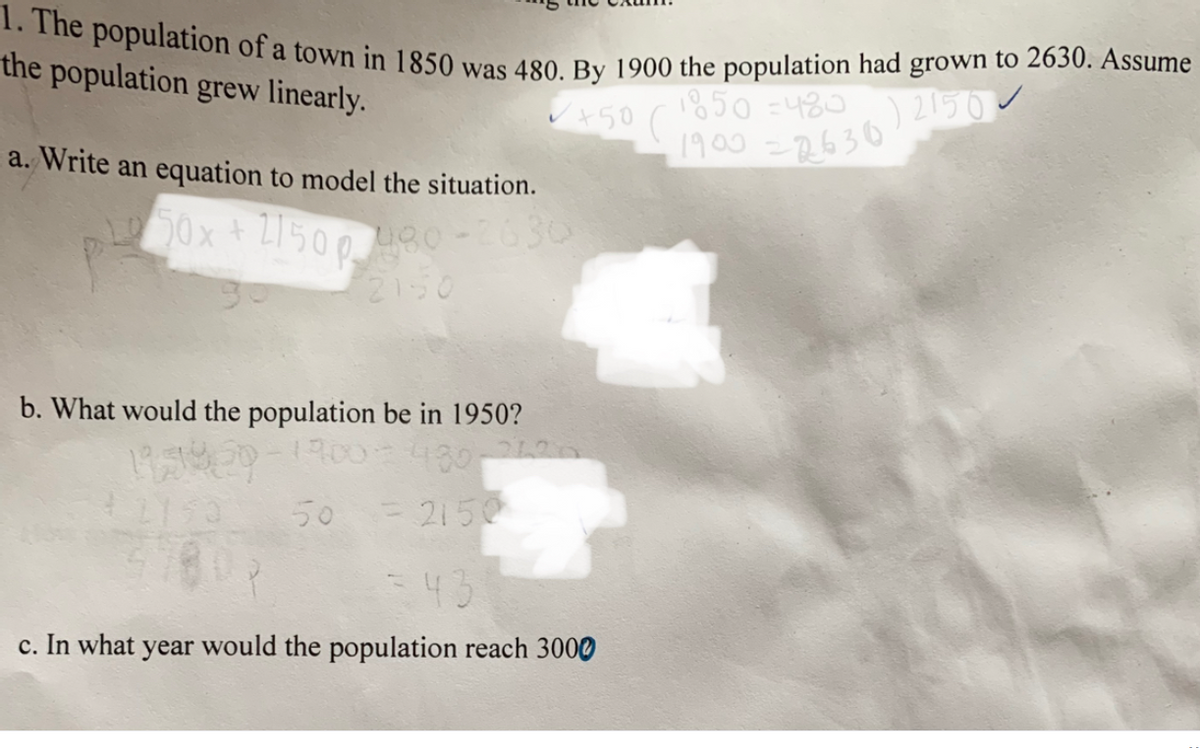 1. The population of a town in 1850 was 480. By 1900 the population had grown to 2630. Assume
the population grew linearly.
1850 =480
+50 (
a. Write an equation to model the situation.
/900=26302150
0x + L1500
0630
2150
b. What would the population be in 1950?
150
50 = 2150
=43
c. In what year would the population reach 3000
