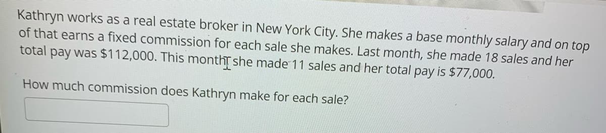 Kathryn works as a real estate broker in New York City. She makes a base monthly salary and on top
of that earns a fixed commission for each sale she makes. Last month, she made 18 sales and her
total pay was $112,000. This montht she made 11 sales and her total pay is $77,000.
How much commission does Kathryn make for each sale?
