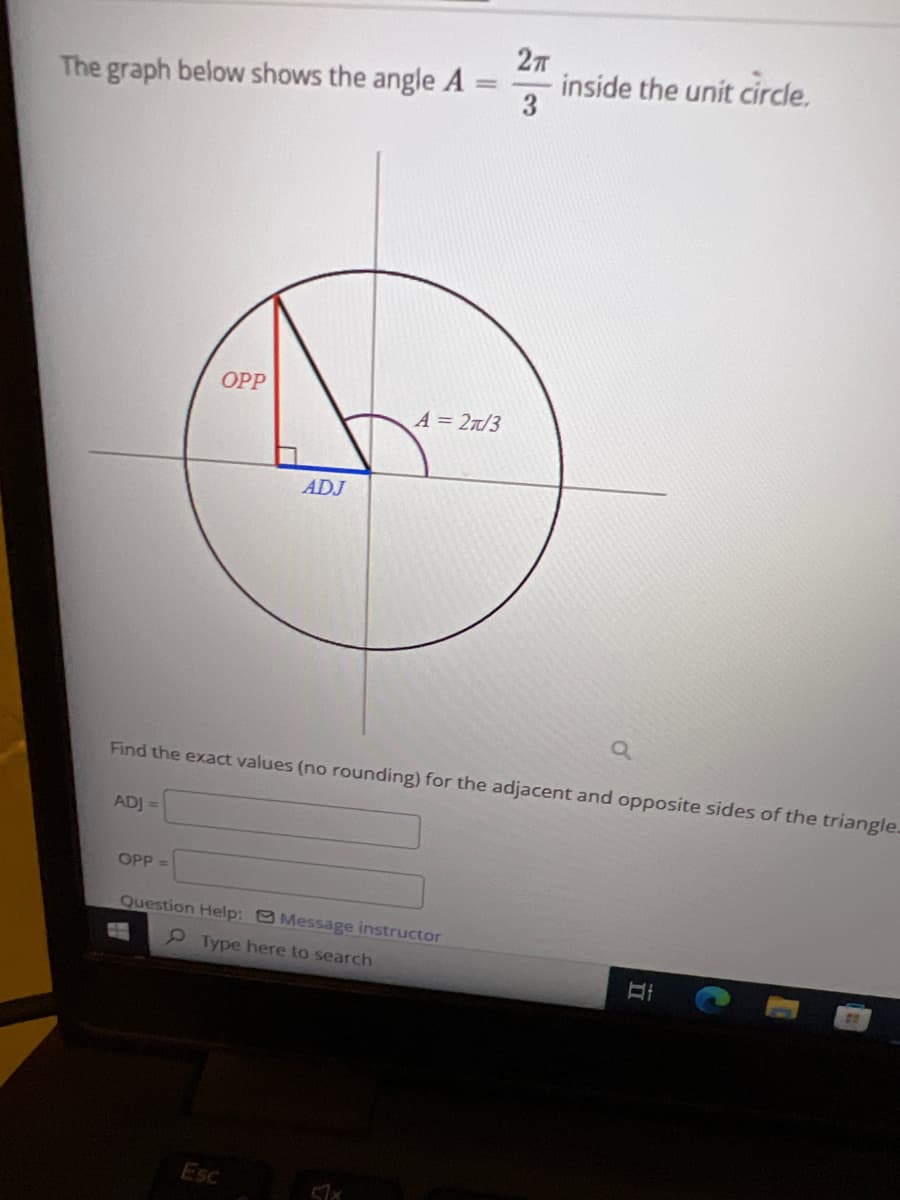 The graph below shows the angle A
=
OPP
A = 27/3
2π
3
inside the unit circle.
ADJ
a
Find the exact values (no rounding) for the adjacent and opposite sides of the triangle.
ADJ=
OPP =
Question Help: Message instructor
Type here to search
Hi
Esc
51x
D