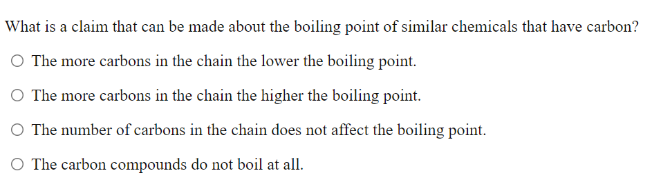 What is a claim that can be made about the boiling point of similar chemicals that have carbon?
O The more carbons in the chain the lower the boiling point.
O The more carbons in the chain the higher the boiling point.
O The number of carbons in the chain does not affect the boiling point.
O The carbon compounds do not boil at all.
