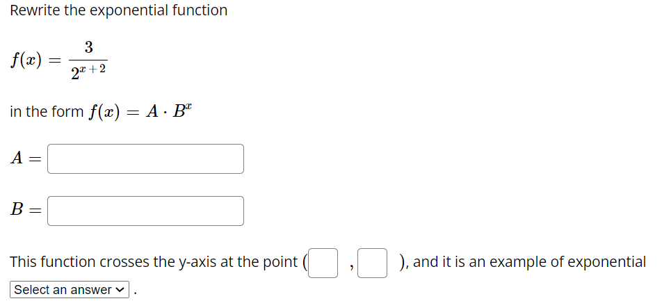 Rewrite the exponential function
3
f(x)
2* +2
in the form f(x) = A · Bª
A =
B =
This function crosses the y-axis at the point (
), and it is an example of exponential
Select an answer v
