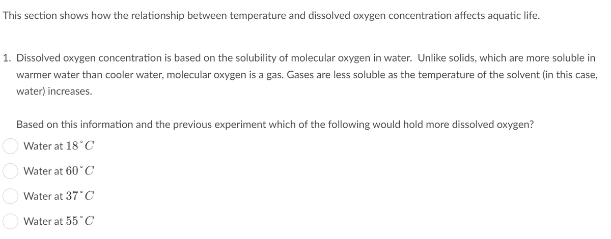 This section shows how the relationship between temperature and dissolved oxygen concentration affects aquatic life.
1. Dissolved oxygen concentration is based on the solubility of molecular oxygen in water. Unlike solids, which are more soluble in
warmer water than cooler water, molecular oxygen is a gas. Gases are less soluble as the temperature of the solvent (in this case,
water) increases.
Based on this information and the previous experiment which of the following would hold more dissolved oxygen?
Water at 18°C
Water at 60°C
Water at 37°C
Water at 55 °C
