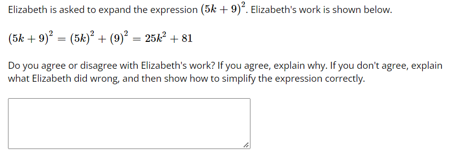 Elizabeth is asked to expand the expression (5k+ 9)*. Elizabeth's work is shown below.
(5k + 9)? = (5k)² + (9)² = 25k? + 81
Do you agree or disagree with Elizabeth's work? If you agree, explain why. If you don't agree, explain
what Elizabeth did wrong, and then show how to simplify the expression correctly.
