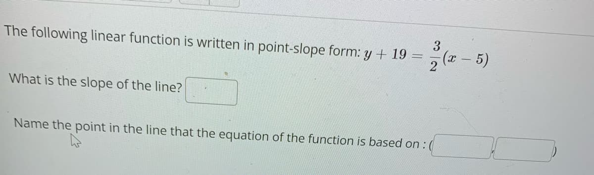 3
The following linear function is written in point-slope form: y + 19
(z - 5)
2
What is the slope of the line?
Name the point in the line that the equation of the function is based on : (
