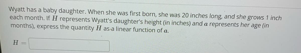 Wyatt has a baby daughter. When she was first born, she was 20 inches long, and she grows 1 inch
each month. If H represents Wyatt's daughter's height (in inches) and a represents her age (in
months), express the quantity H as a linear function of a.
H =
