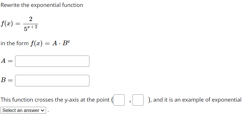 Rewrite the exponential function
2
f(x)
5* +2
in the form f(x) = A· B"
A =
B
This function crosses the y-axis at the point (
), and it is an example of exponential
Select an answer v
