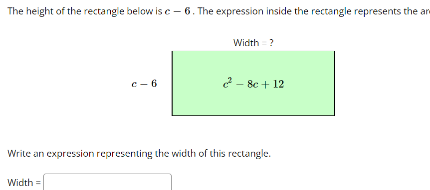 The height of the rectangle below is c – 6. The expression inside the rectangle represents the are
Width = ?
с — 6
c2 - 8c + 12
Write an expression representing the width of this rectangle.
Width =
