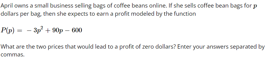 April owns a small business selling bags of coffee beans online. If she sells coffee bean bags for p
dollars per bag, then she expects to earn a profit modeled by the function
Р(p) —
— Зр* + 90р —600
What are the two prices that would lead to a profit of zero dollars? Enter your answers separated by
commas.
