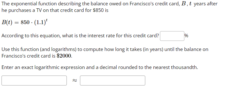 The exponential function describing the balance owed on Francisco's credit card, B, t years after
he purchases a TV on that credit card for $850 is
B(t) = 850 - (1.1)*
According to this equation, what is the interest rate for this credit card?
%
Use this function (and logarithms) to compute how long it takes (in years) until the balance on
Francisco's credit card is $2000.
Enter an exact logarithmic expression and a decimal rounded to the nearest thousandth.