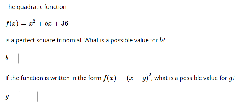 The quadratic function
f(x) = x² + bx + 36
is a perfect square trinomial. What is a possible value for b?
b
If the function is written in the form f(x) = (x + g)“, what is a possible value for g?
