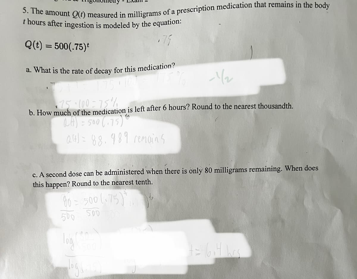 5. The amount Q(t) measured in milligrams of a prescription medication that remains in the body
t hours after ingestion is modeled by the equation:
Q(t) = 500(.75)*
a. What is the rate of decay for this medication?
-1/2
75·100=75%
b. How much of the medication is left after 6 hours? Round to the nearest thousandth.
QA) = 500 (175) 1
24 = 88.989 remains
c. A second dose can be administered when there is only 80 milligrams remaining. When does
this happen? Round to the nearest tenth.
80 = 500 (75)
500 500 500
+=116₁4 hrs.
log (1715)