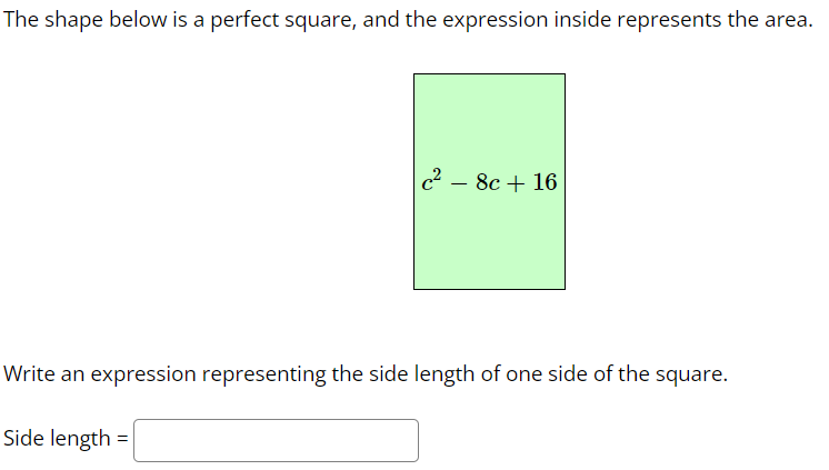 The shape below is a perfect square, and the expression inside represents the area.
c2
- 8c + 16
Write an expression representing the side length of one side of the square.
Side length =
